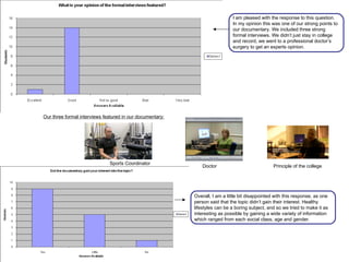 I am pleased with the response to this question. In my opinion this was one of our strong points to our documentary. We included three strong formal interviews. We didn’t just stay in college and record, we went to a professional doctor’s surgery to get an experts opinion. Our three formal interviews featured in our documentary: Principle of the college Doctor Sports Coordinator Overall, I am a little bit disappointed with this response, as one person said that the topic didn’t gain their interest. Healthy lifestyles can be a boring subject, and so we tried to make it as interesting as possible by gaining a wide variety of information which ranged from each social class, age and gender.  