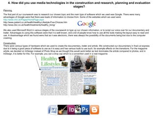 4. How did you use media technologies in the construction and research, planning and evaluation stages? Planning  The first part of our coursework was to research our chosen topic and the main type of software which we used was Google. There were many advantages of Google were that there was loads of information to choose from. Some of the websites which we used were: http://www.nhs.uk/Pages/HomePage.aspx http://www.patient.co.uk/health/Healthy-Lifestyle-Five-Choices.htm http://www.bbc.co.uk/health/treatments/healthy_living/ We also used Microsoft Word in various stages of the coursework to type up our chosen information, or to script our voice over for our documentary and trailer. Advantages to using this software were that it is well known, and a lot of people know how to use all the tools making the layout easy to read and use. A disadvantage which we found were that as it was electronic, there was always the possibility of the documents being lost due to the computer crashing Construction  There were various types of hardware which we used to create the documentary, trailer and article. We constructed our documentary in final cut express due to it being a good piece of software to use as it is easy and has various tools to use such, for example effects on the transitions. For the magazine article, we decided on InDesign instead of Photo Shop as we thought this would work better as text dominates the article compared to photos, and in InDesign, it is better for this. For example, you can a drop cap which is a convention used in a real magazine. 