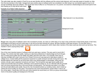 The radio trailer was also created in Final Cut as we were familiar with the software and the various tools featured, and it was also easier to transfer our clips from the documentary to the trailer. Garage band was another piece of software which we considered, but after trying it out, we decided against it due to not enough knowledge about the software. This would have had an effect on our final piece as in my opinion, we would at a disadvantage as we would spend more time reading up on what all the tools mean. Example of our Radio Trailer sequence Blogger was a key piece of software used in the coursework process, as it was our online diary of our day to day construction of each three pieces. It had many advantages as the layout and form were easy to use and as we were working as a group, all three members could easy access it. On the other hand, a disadvantage was that the whole class had the same username and password, which meant other member of the class could see what work we had done. This resulted in some copying being made.  Background music Clips featured in our documentary Hardware Used One of the most important pieces of software which we used was a camera. This was used to record all of footage. The camera was high quality, making our clips look professional. A disadvantage we found though, due to It being good quality was the health and safety risks that came with it. For example, there was an interview arranged with a gym instructor from Fitness First but as it was planned to take place outside of college hours, it meant taking all the expensive equipment on public transport and also during dark hours.  We decided against the interview as we found there were more disadvantages to advantages. Along with the camera, we also used a separate microphone and tripod. The microphone was again good quality which meant sound levels had to be perfect, otherwise, errors would be picked up. On our interview with the principle had to be done several times due to the sound levels not being good. The interview took place in his office, and the principle talked quite quietly. Due to this, the microphone picked up crackling noises, which ended up making the sound quality not very good. This would be one of the improvements I would make if I was to do the course again, I would take more time and notice towards the sound level, as I think our group concentrated more on the picture quality and background of the shot. 