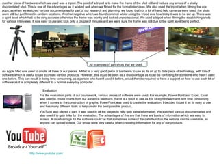 Another piece of hardware which we used was a tripod. The point of a tripod is to make the frame of the shot still and reduce any errors of a shaky disorientated shot. This is one of the advantages as it worked well when we filmed for the formal interviews. We also used the tripod when filming the vox pops, as when we watched various documentaries for part of our research and planning, we found that not a lot of hand held cameras were used, the shots were still but just filmed in random locations. Another negative which we found common whilst using the tripod was how tricky it was to be set up. There was a spirit level which had to be very accurate otherwise the frame was wonky and looked unprofessional. We used a tripod when filming the establishing shots for various interviews. It was easy to use and took only a couple of minutes and we were sure the frame was still due to the spirit level being perfect. All examples of pan shots that we used. An Apple Mac was used to create all three of our pieces. A Mac is a very good piece of hardware to use as its an up to date piece of technology, with lots of software which is useful to use to create various products. However, this could be seen as a disadvantage as it can be confusing for someone who hasn’t used one before. This can result in being time consuming, as a person who hasn’t used it before, would then be required to have a support on how to use each bit of software as it is completely different to a normal everyday computer.  Evaluation For the evaluation parts of our coursework, various pieces of software were used. For example, Power Point and Excel. Excel was used to create charts from our audience feedback. Excel is a good to use as it is straightforward and isn't time consuming when it comes to the construction of graphs. PowerPoint was used to create the evaluation. I decided to use it as its easy to use and has many different tools to help create the best possible product.  YouTube also played a part. It was used in all the stages to help gain extra information. We watched various documentaries and also used it to gain links for  the evaluation. The advantages of this are that there are loads of information which are easy to access. A disadvantage for the software could be that sometimes some of the data found on the website can be unreliable, as anyone can upload videos. Our group were very careful when choosing information for any of our products. http://www.youtube.com/ 
