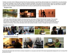 Another convention which I followed and took from the documentaries, was that they all had straight cuts. I included this in my documentary as it shows a passage in time and also to keep the audience interested. At the start of the documentary, there is an example of a montage of clips. This was used to show short snap shots of various clips which are featured in the documentary. Again, this was used to keep the audience which is teenagers interested and want them to carry on watching the rest of the documentary. There was various interviews included in the documentary, and it was a mixture of formal and vox pops. The vox pops were used to show the publics opinion and in this case, students from the college. Many of the people watching the documentary could relate to them. The use of formal interviews was to give the audience a source of information which is reliable and shocking. Some of the interviews which were carried out were: A doctor, Principle and Sports Co-Ordinator. Examples of Vox Pops: Examples of Formal Interviews: Montage of Clips: The formal interviews took more time to conduct compared to a vox pop as we had to think about appropriate background’s as it conveys their professional career. 