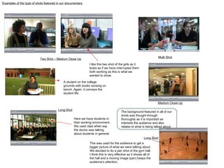 Two Shot – Medium Close Up Examples of the type of shots featured in our documentary Multi Shot Long Shot Medium Close Up The background featured in all of our shots was thought through thoroughly as it is important as interests the audience and also relates to what is being talked about. Here we have students in their working environment. We used clips when say the doctor was talking about students in general.  A student on the college grounds with books revising on bench. Again, it conveys the student life.  I like this two shot of the girls as it looks as if we have interrupted them both working as this is what we wanted to show. Long Shot This was used for the audience to get a bigger picture of what we were talking about. We decided to do a pan shot of the gym hall. I think this is very effective as it shows all of the hall and a moving image (pan) keeps the audience’s attention. 