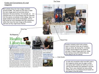 Drop Cap Grab Quote Stand First Both articles have one main image, and then several smaller. The reason for this was to make the main image stand out and show what is featured in the documentary. For example, an important part of our documentary was the interview from the sports co-ordinator of the college. Also, our target audience was aimed at teenagers, and so they would be more interested with gym equipment, rather than have the main image as the doctors interview as they might loose interest.  Another similarity which both articles have in common is the use of medium close up shots. By having this, it creates a better visual image for the audience and also it makes image stand out, rather than having a long shot where they are more likely to be not noticed. Codes and Conventions of a real magazine The Times My Magazine A code and convention which we didn't use in the magazine article was the page number. Our group didn't realise we hadn't put one in until we had finished and uploaded it onto the blog. This is very important as many article include this as it is professional and easier for the reader to find the article. 