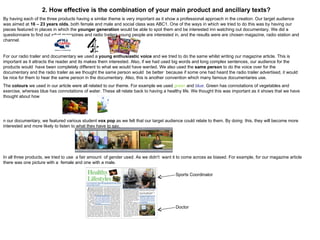 2. How effective is the combination of your main product and ancillary texts? By having each of the three products having a similar theme is very important as it show a professional approach in the creation. Our target audience was aimed at  16 – 23 years olds , both female and male and social class was ABC1. One of the ways in which we tried to do this was by having our pieces featured in places in which the  younger generation  would be able to spot them and be interested inn watching out documentary. We did a questionnaire to find out what magazines and radio trailers young people are interested in, and the results were are chosen magazine, radio station and channel.  For our radio trailer and documentary we used a  young enthusiastic voice  and we tried to do the same whilst writing our magazine article. This is important as it attracts the reader and its makes them interested. Also, if we had used big words and long complex sentences, our audience for the products would  have been completely different to what we would have wanted. We also used the  same person  to do the voice over for the documentary and the radio trailer as we thought the same person would  be better  because if some one had heard the radio trailer advertised, it would be nice for them to hear the same person in the documentary. Also, this is another convention which many famous documentaries use.  The  colours  we used in our article were all related to our theme. For example we used  green  and  blue.  Green has connotations of vegetables and exercise, whereas blue has connotations of water. These all relate back to having a healthy life. We thought this was important as it shows that we have thought about how  n our documentary, we featured various student  vox pop  as we felt that our target audience could relate to them. By doing  this, they will become more interested and more likely to listen to what they have to say.  In all three products, we tried to use  a fair amount  of gender used. As we didn't  want it to come across as biased. For example, for our magazine article there was one picture with a  female and one with a male. Sports Coordinator Doctor 