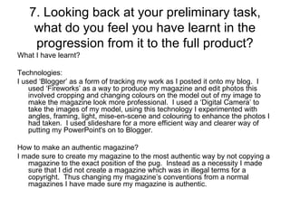 7. Looking back at your preliminary task, what do you feel you have learnt in the progression from it to the full product? What I have learnt? Technologies: I used ‘Blogger’ as a form of tracking my work as I posted it onto my blog.  I used ‘Fireworks’ as a way to produce my magazine and edit photos this involved cropping and changing colours on the model out of my image to make the magazine look more professional.  I used a ‘Digital Camera’ to take the images of my model, using this technology I experimented with angles, framing, light, mise-en-scene and colouring to enhance the photos I had taken.  I used slideshare for a more efficient way and clearer way of putting my PowerPoint's on to Blogger. How to make an authentic magazine? I made sure to create my magazine to the most authentic way by not copying a magazine to the exact position of the pug.  Instead as a necessity I made sure that I did not create a magazine which was in illegal terms for a copyright.  Thus changing my magazine’s conventions from a normal magazines I have made sure my magazine is authentic. 