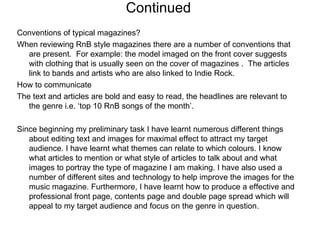 Continued  Conventions of typical magazines? When reviewing RnB style magazines there are a number of conventions that are present.  For example: the model imaged on the front cover suggests with clothing that is usually seen on the cover of magazines .  The articles link to bands and artists who are also linked to Indie Rock. How to communicate The text and articles are bold and easy to read, the headlines are relevant to the genre i.e. ‘top 10 RnB songs of the month’. Since beginning my preliminary task I have learnt numerous different things about editing text and images for maximal effect to attract my target audience. I have learnt what themes can relate to which colours. I know what articles to mention or what style of articles to talk about and what images to portray the type of magazine I am making. I have also used a number of different sites and technology to help improve the images for the music magazine. Furthermore, I have learnt how to produce a effective and professional front page, contents page and double page spread which will appeal to my target audience and focus on the genre in question. 
