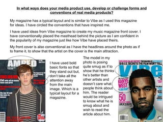 In what ways does your media product use, develop or challenge forms and conventions of real media products? My magazine has a typical layout and is similar to Vibe as I used this magazine for ideas. I have circled the conventions that have inspired me.  I have used ideas from Vibe magazine to create my music magazine front cover. I have conventionally placed the masthead behind the picture as I am confident in the popularity of my magazine just like how Vibe have placed theirs.  My front cover is also conventional as I have the headlines around the photo as if to frame it, to show that the artist on the cover is the main attraction. I have used bold basic fonts so that they stand out but, don’t take all the attention away from the main image. Which is a typical layout for a magazine. The model in my photo is posing quite smug as if to show that he thinks he’s better than other artists and doesn’t care what people think about him. The reader would be intrigued to know what he is smug about and wish to read the article about him.  