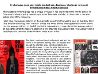 In what ways does your media product use, develop or challenge forms and conventions of real media products? My magazine contents page has a unique layout as it has the model in the middle similar to Drummer to show how the main story is about the model and also so the model is the main selling point of the magazine. I also have my features column on the right side away from this week’s story so that they don’t take the attention away from the main stories this week. Unlike the magazine Drummer which has the features column on the left and is the main column, I have placed the features column on the right so that the reader’s attention is first drawn to the Exclusive list. The Exclusive list is most important because it has the latest news about artists.  The fonts I used and the size also work well with the layout of the contents as they aren't too big that they take all the attention away from the model in the middle of the page. I chose the white font colour so that it’s easy to read against the red background. This colour scheme fits nicely with my genre which is RnB. Many RnB artists where these colours so the target reader would easily associate this colour with this magazine. They would also be able to see it easily on the shelf in shops. It is bold and colourful unlike some lifestyle magazines which have a pale colour on their front cover to suit the gender of their chosen reader. My magazine however, targets both genders which means that it will be easier to distribute and have a wider consumer market.  