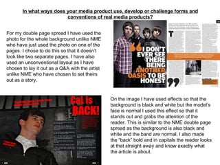 In what ways does your media product use, develop or challenge forms and conventions of real media products? For my double page spread I have used the photo for the whole background unlike NME who have just used the photo on one of the pages. I chose to do this so that it doesn’t look like two separate pages. I have also used an unconventional layout as I have chosen to lay it out as a Q&A with the artist unlike NME who have chosen to set theirs out as a story. On the image I have used effects so that the background is black and white but the model’s face is normal I used this effect so that it stands out and grabs the attention of the reader. This is similar to the NME double page spread as the background is also black and white and the band are normal. I also made the “back” bold and in capitals the reader looks at that straight away and know exactly what the article is about. 