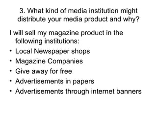 3. What kind of media institution might distribute your media product and why? I will sell my magazine product in the following institutions: Local Newspaper shops Magazine Companies Give away for free Advertisements in papers Advertisements through internet banners 