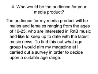 4. Who would be the audience for your media product? The audience for my media product will be males and females ranging from the ages of 16-25, who are interested in RnB music and like to keep up to date with the latest music news. To find this out what age group I would aim my magazine at I carried out a survey in order to decide upon a suitable age range. 