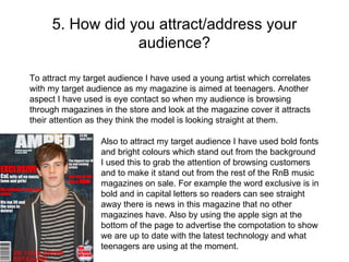 5. How did you attract/address your audience? To attract my target audience I have used a young artist which correlates with my target audience as my magazine is aimed at teenagers. Another aspect I have used is eye contact so when my audience is browsing through magazines in the store and look at the magazine cover it attracts their attention as they think the model is looking straight at them. Also to attract my target audience I have used bold fonts and bright colours which stand out from the background I used this to grab the attention of browsing customers and to make it stand out from the rest of the RnB music magazines on sale. For example the word exclusive is in bold and in capital letters so readers can see straight away there is news in this magazine that no other magazines have. Also by using the apple sign at the bottom of the page to advertise the compotation to show we are up to date with the latest technology and what teenagers are using at the moment. 