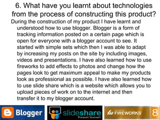 6. What have you learnt about technologies from the process of constructing this product? During the construction of my product I have learnt and understood how to use blogger. Blogger is a form of tracking information posted on a certain page which is open for everyone with a blogger account to see. It started with simple sets which then I was able to adapt by increasing my posts on the site by including images, videos and presentations. I have also learned how to use fireworks to add effects to photos and change how the pages look to get maximum appeal to make my products look as professional as possible. I have also learned how to use slide share which is a website which allows you to upload pieces of work on to the internet and then transfer it to my blogger account. 