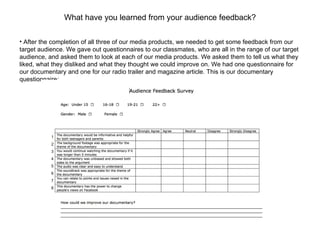 What have you learned from your audience feedback? After the completion of all three of our media products, we needed to get some feedback from our target audience. We gave out questionnaires to our classmates, who are all in the range of our target audience, and asked them to look at each of our media products. We asked them to tell us what they liked, what they disliked and what they thought we could improve on. We had one questionnaire for our documentary and one for our radio trailer and magazine article. This is our documentary questionnaire: 1 2 3 4 5 6 7 8 