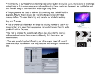 The majority of our research and editing was carried out on the Apple Macs. It was quite a challenge using these at first as our group was not used to using these machines, however, we quickly learned and found it easy to use them after a few days using them. The programme we used to edit our documentary was called Final Cut Express. I found this ok to use as I have had experience with video making before. We used this to log and transfer our shots for editing. Log and Transfer This is where we selected all the clips we actually wanted to use in our documentary and gave them appropriate names to transfer them to a clip pool in Final Cut Express.  We had to choose the exact length of our clips down to the nearest millisecond and name them so we could easily find them when we needed them. This was a useful method of sorting our clips as you have full control over what clips you choose, how long they are and what you name them etc. 