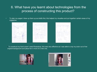 6. What have you learnt about technologies from the process of constructing this product?  To plan my pages I drew up them up as drafts first, this helped my visualize and put together certain areas of my magazine.  To construct my front cover I used Photoshop, this was very effective as I was able to crop my actor out of her original background and place her in front of a new one.  