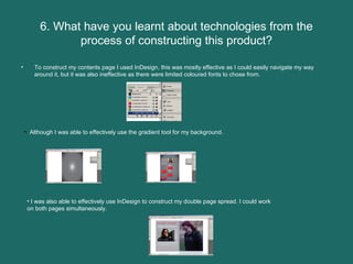 6. What have you learnt about technologies from the process of constructing this product? To construct my contents page I used InDesign, this was mostly effective as I could easily navigate my way around it, but it was also ineffective as there were limited coloured fonts to chose from.  Although I was able to effectively use the gradient tool for my background.  I was also able to effectively use InDesign to construct my double page spread. I could work on both pages simultaneously.  