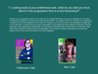7. Looking back at your preliminary task, what do you feel you have learnt in the progression from it to the full product? Whilst doing my preliminary task I had no idea how to navigate Photoshop, but since completing my main task I am able to successfully crop actors and props and place them I any position I wish. For example in my preliminary I wanted to cut out the background of my actor but I couldn’t do it, but since then I have developed my skills and on my main task I cropped around my actor successfully. On my preliminary task I placed my barcode on the left hand side of the page where is just floated, but since there I have learnt that I should place it in the bottom right hand corner as this is the place where it is least likely to be crowded. So without knowing the consumer will expect it to be in this corner and look for it on each magazine.  Preliminary Task Main Task 