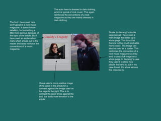 Similar to Kerrang!’s double page spread I have used a main image that takes up a whole page. This is so that there is not too much and adds more colour. The image can also be used as a poster. This reinforces the convention of a rock music magazine as they tend to use a full image on a whole page. In Kerrang!’s case they used it to show how playful the band is, but in my case I used it to show serious this interview is.  The font I have used here isn’t typical of a rock music magazine. It doesn’t show rebellion, but something a little more serious because of the topic of the article. But I have used an exclamation mark which shouts out to the reader and does reinforce the conventions of a music magazine.  I have used a more positive image of the actor in the article for a contrast against the image used on the page to the right. This is to contrast the good times against the bad, this adds more emotion to the article.  The actor here is dressed in dark clothing, which is typical of rock music. This again reinforces the conventions of a rock magazine as they are mainly dressed in dark clothing.  