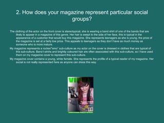2. How does your magazine represent particular social groups? The clothing of the actor on the front cover is stereotypical, she is wearing a band shirt of one of the bands that are likely to appear in a magazine of this genre. Her hair is swept to the side of her face, this is typical in the appearance of a customer that would buy this magazine. She represents teenagers as she is young, the price of the magazine is set at a fairly low price. This appeals to teenagers as they don’t have as much money as someone who is more mature.  My magazine represents a rocker/”emo” sub-culture as my actor on the cover is dressed in clothes that are typical of this sub-culture. Band t-shirts and brightly coloured hair are often associated with this sub-culture, so I have used them on my magazine cover to represent this sub-culture.  My magazine cover contains a young, white female. She represents the profile of a typical reader of my magazine. Her social is not really represented here as anyone can dress this way.  