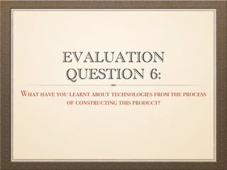 EVALUATION
            QUESTION 6:
What have you learnt about technologies from the process
             of constructing this product?
 