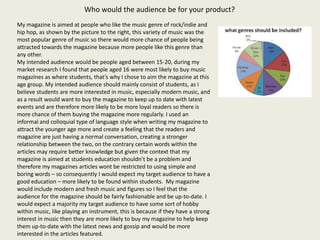 Who would the audience be for your product?
My magazine is aimed at people who like the music genre of rock/indie and
hip hop, as shown by the picture to the right, this variety of music was the
most popular genre of music so there would more chance of people being
attracted towards the magazine because more people like this genre than
any other.
My intended audience would be people aged between 15-20, during my
market research I found that people aged 16 were most likely to buy music
magazines as where students, that’s why I chose to aim the magazine at this
age group. My intended audience should mainly consist of students, as I
believe students are more interested in music, especially modern music, and
as a result would want to buy the magazine to keep up to date with latest
events and are therefore more likely to be more loyal readers so there is
more chance of them buying the magazine more regularly. I used an
informal and colloquial type of language style when writing my magazine to
attract the younger age more and create a feeling that the readers and
magazine are just having a normal conversation, creating a stronger
relationship between the two, on the contrary certain words within the
articles may require better knowledge but given the context that my
magazine is aimed at students education shouldn’t be a problem and
therefore my magazines articles wont be restricted to using simple and
boring words – so consequently I would expect my target audience to have a
good education – more likely to be found within students. My magazine
would include modern and fresh music and figures so I feel that the
audience for the magazine should be fairly fashionable and be up-to-date. I
would expect a majority my target audience to have some sort of hobby
within music, like playing an instrument, this is because if they have a strong
interest in music then they are more likely to buy my magazine to help keep
them up-to-date with the latest news and gossip and would be more
interested in the articles featured.
 