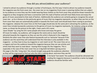 How did you attract/address your audience?
I aimed to attract my audience through a number of techniques, the first way I tried to attract my audience towards
the magazine was the front cover star, the cover star on my magazines front cover is wearing clothes that are subject
to my audience so once they see the model wearing these clothes on the front cover they would be drawn towards the
magazine as they recognize and have a connection with this style of fashion and will most likely know and enjoy the
genre of music associated to that style of fashion. Additionally the audience are certainly going to recognize the actual
cover star - as he is famous to the particular genre of music that my magazine represents, so when they see him on the
front cover their eyes are automatically pulled in towards the front cover and should leave them craving to purchase
the magazine. Likewise the cover lines on the front page should also do the same job in attracting the audience, as the
cover lines include buzzwords customary to the genres of music my magazine represents, for instance using an artists
name, as shown by the picture to the right, I have used a DJ’s name
‘Jason Shader’ by using the DJ’s name people who know and enjoy the genre
Of music he makes, my audience, will recognize the name and as result should be
attracted towards the magazine as they can see this artist is featured in the magazine.
Similarly the other cover lines also feature buzzwords such as ‘exclusive’ because if the
audience see this word they will understand that the interview is only available in this
magazine – so they have to buy my magazine or cant read it at all. The cover lines act as
a magnet and lure the audience toward the magazine because they can see articles and
artists that they want to read about - leaving them hungry for the magazine. This is
especially in the case of the main cover line as in big bold red letters sprung across
the page is the title ‘rising stars’ this should straight away grab the audiences attention
as they will be engrossed to find out who the title is talking about, and once they see the
                                                               A-list band ‘lost exotic’ the audience should be attracted into
                                                               reading the magazine because it would be a name my target
                                                               audience should be familiar with.
 