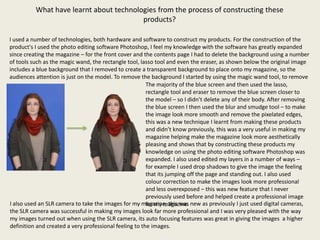 What have learnt about technologies from the process of constructing these
                                         products?

I used a number of technologies, both hardware and software to construct my products. For the construction of the
product's I used the photo editing software Photoshop, I feel my knowledge with the software has greatly expanded
since creating the magazine – for the front cover and the contents page I had to delete the background using a number
of tools such as the magic wand, the rectangle tool, lasso tool and even the eraser, as shown below the original image
includes a blue background that I removed to create a transparent background to place onto my magazine, so the
audiences attention is just on the model. To remove the background I started by using the magic wand tool, to remove
                                                        The majority of the blue screen and then used the lasso,
                                                        rectangle tool and eraser to remove the blue screen closer to
                                                        the model – so I didn’t delete any of their body. After removing
                                                        the blue screen I then used the blur and smudge tool – to make
                                                        the image look more smooth and remove the pixelated edges,
                                                        this was a new technique I learnt from making these products
                                                        and didn’t know previously, this was a very useful in making my
                                                        magazine helping make the magazine look more aesthetically
                                                        pleasing and shows that by constructing these products my
                                                        knowledge on using the photo editing software Photoshop was
                                                        expanded. I also used edited my layers in a number of ways –
                                                        for example I used drop shadows to give the image the feeling
                                                        that its jumping off the page and standing out. I also used
                                                        colour correction to make the images look more professional
                                                        and less overexposed – this was new feature that I never
                                                        previously used before and helped create a professional image
I also used an SLR camera to take the images for my magazine, this was new as previously I just used digital cameras,
                                                        for my magazine.
the SLR camera was successful in making my images look far more professional and I was very pleased with the way
my images turned out when using the SLR camera, its auto focusing features was great in giving the images a higher
definition and created a very professional feeling to the images.
 
