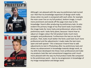 Although I am pleased with the way my preliminary task turned
out I feel that my knowledge expansion of design work really
shows when my work is compared with each other, for example
the main cover line on my full product, bottom image, is much
more prominent and stands off the page more due to the
knowledge I learnt after producing my preliminary task. Its also
evident the primary image of my final work looks much better,
the image looks far more lively and professional, where as the
preliminary work looks fairly plane, because I learnt how to
adjust an images colour the full product looks much more
energetic and professional. Furthermore the text on my final
product, I feel, looks much better the fonts used look much more
professional and the adjustments I made make the text more
open and well spaced – this is because it learnt how to add
adjustments to text in Photoshop after my preliminary task and
shows my advancement in knowledge towards design work, as
my skills have developed into those more professional and make
my products look like real conventional magazines and I much
more pleased with the way my final product looks like compared
to the preliminary work – due to my progression in knowledge of
my image manipulation and design work.
 