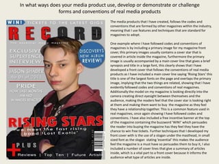 In what ways does your media product use, develop or demonstrate or challenge
                forms and conventions of real media products
                                      The media products that I have created, follows the codes and
                                      conventions that are formed by other magazines within the industry,
                                      meaning that I use features and techniques that are standard for
                                      magazines to adopt.

                                      One example where I have followed codes and conventions of
                                      magazines is by including a primary image for my magazine front
                                      cover, this primary images usually contains a cover star that is
                                      covered in article inside the magazine, furthermore the primary
                                      image is usually accompanied by a main cover line that gives a brief
                                      synopsis and title in a large font, this clearly shows that I have
                                      developed a front cover that follows the conventions of real media
                                      products as I have included a main cover line saying ‘Rising Stars’ this
                                      title is one of the largest fonts on the page and overlaps the primary
                                      image, implying that the two things are related, showing that I have
                                      evidently followed codes and conventions of real magazines.
                                      Additionally the model on my magazine is looking directly into the
                                      camera creating direct eyesight between themselves and the
                                      audience, making the readers feel that the cover star is looking right
                                      at them and making them want to buy the magazine as they feel
                                      they have a relationship together. This is a common feature used in
                                      real magazines, once again showing I have followed codes and
                                      conventions. I have also included a free incentive banner at the top
                                      of the magazine containing the buzzword ‘WIN!’ which persuades
                                      the reader into buying the magazine has they feel they have the
                                      chance to win free tickets. Further techniques that I developed my
                                      front cover with is the use of a slogan under the masthead, in small
                                      sized font as the slogan stating ‘essential’ this makes the audience
                                      feel the magazine is a must have so persuades them to buy it, I also
                                      included a number of cover lines that give a summary of articles
                                      inside, which is a vital part to a front cover because it informs the
                                      audience what type of articles are inside.
 