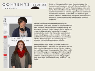 Similar to the magazines front cover the contents page also
                       includes a masthead, shown to the left, the masthead titles the
                       page so people can easily see it’s the contents page and creates
                       clarity, the masthead also includes the magazines issue number –
                       a common convention to contents page, simply just to inform the
                       readers of the magazines issue number. The masthead again
                       sticks to the colour theme running through the magazine, colour
                       themes are a huge convention and are included in most real
                       magazines.

Another convention I followed when designing my
contents page is the use of numbers to simply indicate the
page number of the corresponding image and article. By
placing the number in the box makes it clear to see for the
readers and by making the box overlap the image it
indicates to the readers that the number relates to that
image. Including page numbers is vital to contents pages
as it informs the readers to which article is on which page
which is the exact purpose of a contents page and
therefore is an imperative convention to follow.

As also showed to the left are my images background,
behind my images is a box which they overlap, the box has
been intentionally made to be shorter than the image so
the model overhangs – this creates the affect of the model
jumping off the page and popping out this is done to grab
the audiences attention and to make the page look nicer
and more aesthetically pleasing to look at by giving the
page more depth and looks more lively, instead of a flat
image.
 