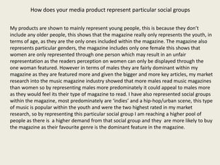 How does your media product represent particular social groups

My products are shown to mainly represent young people, this is because they don’t
include any older people, this shows that the magazine really only represents the youth, in
terms of age, as they are the only ones included within the magazine. The magazine also
represents particular genders, the magazine includes only one female this shows that
women are only represented through one person which may result in an unfair
representation as the readers perception on women can only be displayed through the
one woman featured. However in terms of males they are fairly dominant within my
magazine as they are featured more and given the bigger and more key articles, my market
research into the music magazine industry showed that more males read music magazines
than women so by representing males more predominately it could appeal to males more
as they would feel its their type of magazine to read. I have also represented social groups
within the magazine, most predominately are ‘indies’ and a hip-hop/urban scene, this type
of music is popular within the youth and were the two highest rated in my market
research, so by representing this particular social group I am reaching a higher pool of
people as there is a higher demand from that social group and they are more likely to buy
the magazine as their favourite genre is the dominant feature in the magazine.
 