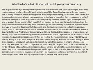 What kind of media institution will publish your products and why

The magazine industry is full of potential publishers and institutions that could be willing to publish my
music magazine products. One of these institutions could be Bauer Media group, a German company
that is widely successful, they currently publish music magazines Kerrang!, Q and mojo – this shows that
the production company already have experience in this type of magazine, that even appear to be fairly
similar for example all three magazines claim their primary audience is males – just like my products,
and as a result should be more likely to publish my work as we share a similar audience in addition the
magazines are fairly similar so they don’t have to adapt too much as they already have experience with
this type of magazine. Bauer are likely to publish and distribute my magazine and sell it in particular
places, such as shops that share a similar audience like music stores such as HMV to maximise its reach
to potential buyers. Another way the company could help distribute the magazine is by using their own
existing magazines to advertise my products – as we share a similar target market the audience could be
interested in buying the magazine, and if they are reading the magazine is most likely evident they are
already willing to buy a music magazine. Furthermore the company will have an understanding of where
their magazines already sell well, so could also sell my work their, such as in airports where people –
especially teenagers, my products target market, are looking for things to read on the plane journey and
my be intrigued into purchasing the magazine. Bauer will also be willing to publish the magazine as it
would help boost their collection of magazines and fill a gap in their portfolio, because even though the
demographic between our magazines are similar – my magazine is still aimed at ‘indies’ so therefore I
am adding to Bauer's reach as my magazine brings in a whole new social group.
 