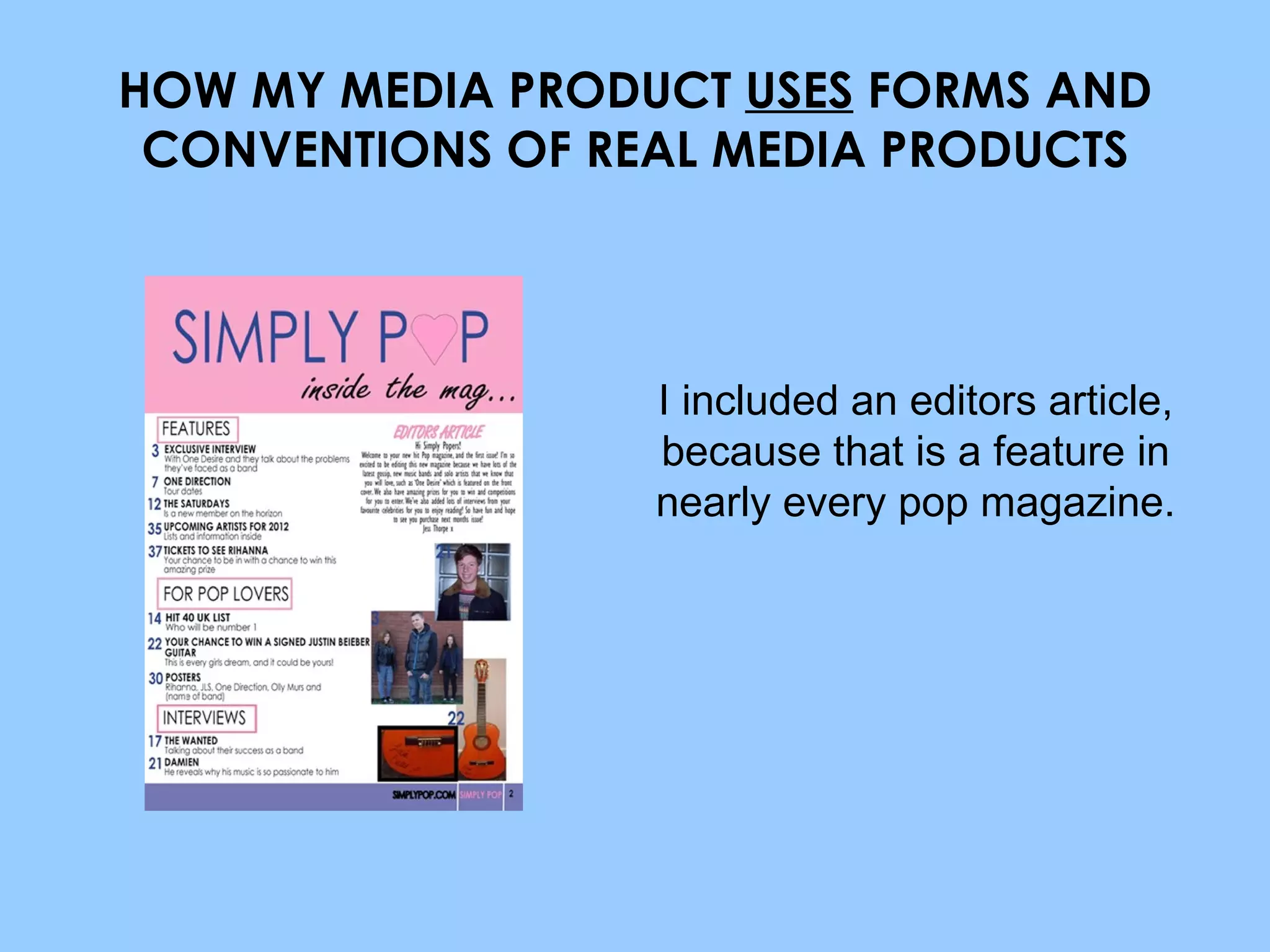 HOW MY MEDIA PRODUCT  USES  FORMS AND CONVENTIONS OF REAL MEDIA PRODUCTS I included an editors article, because that is a feature in nearly every pop magazine. 