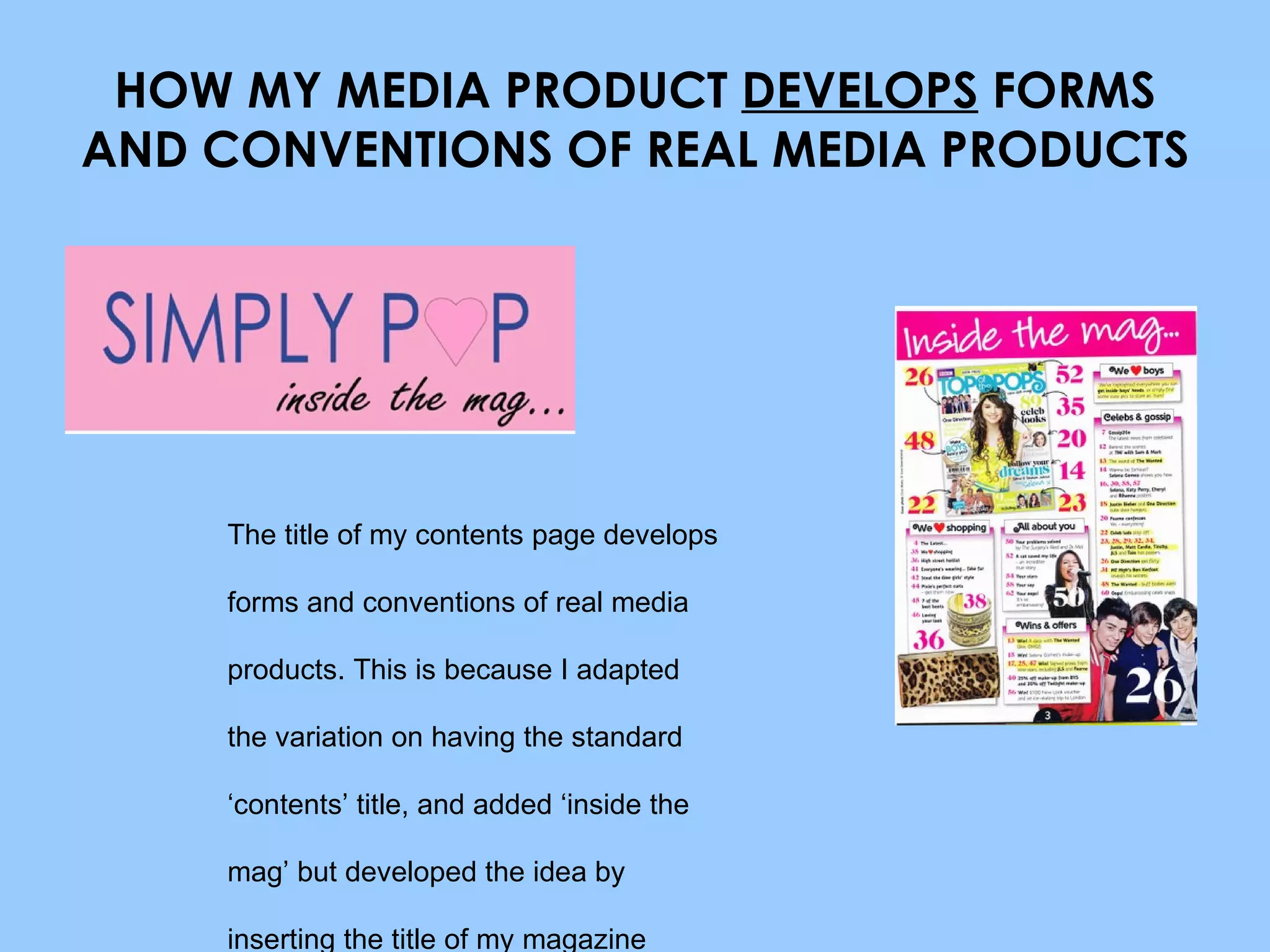 HOW MY MEDIA PRODUCT  DEVELOPS  FORMS AND CONVENTIONS OF REAL MEDIA PRODUCTS The title of my contents page develops forms and conventions of real media products. This is because I adapted the variation on having the standard ‘contents’ title, and added ‘inside the mag’ but developed the idea by inserting the title of my magazine above it. 