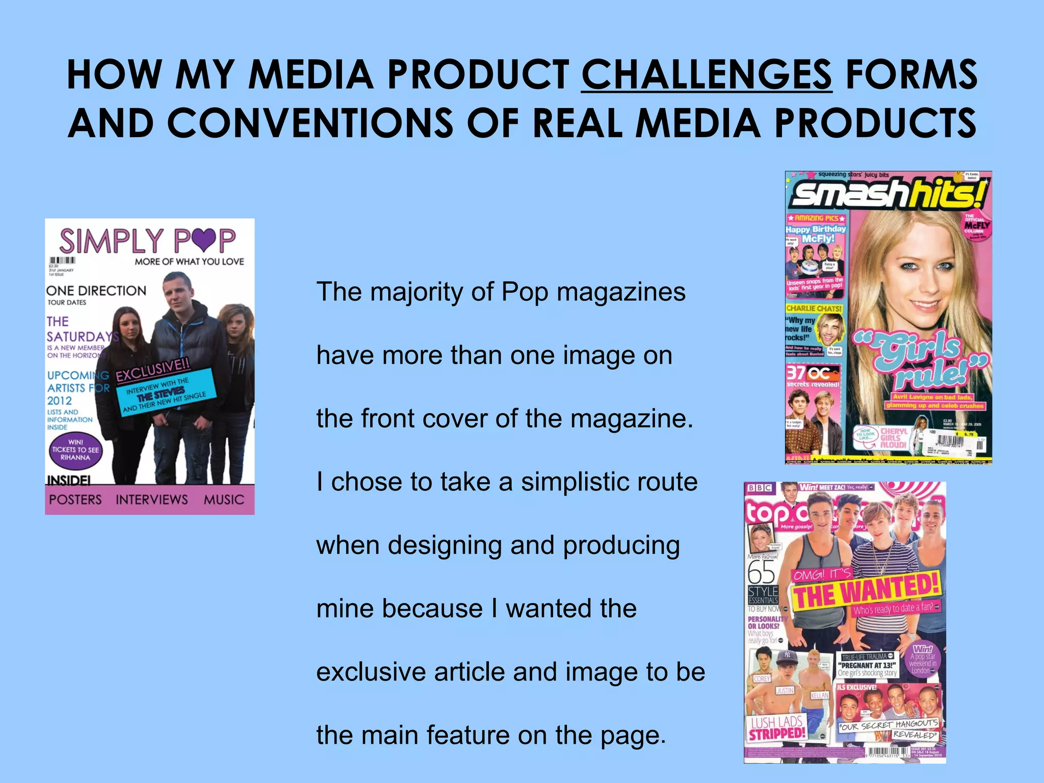 HOW MY MEDIA PRODUCT  CHALLENGES  FORMS AND CONVENTIONS OF REAL MEDIA PRODUCTS The majority of Pop magazines have more than one image on the front cover of the magazine. I chose to take a simplistic route when designing and producing mine because I wanted the exclusive article and image to be the main feature on the page . 