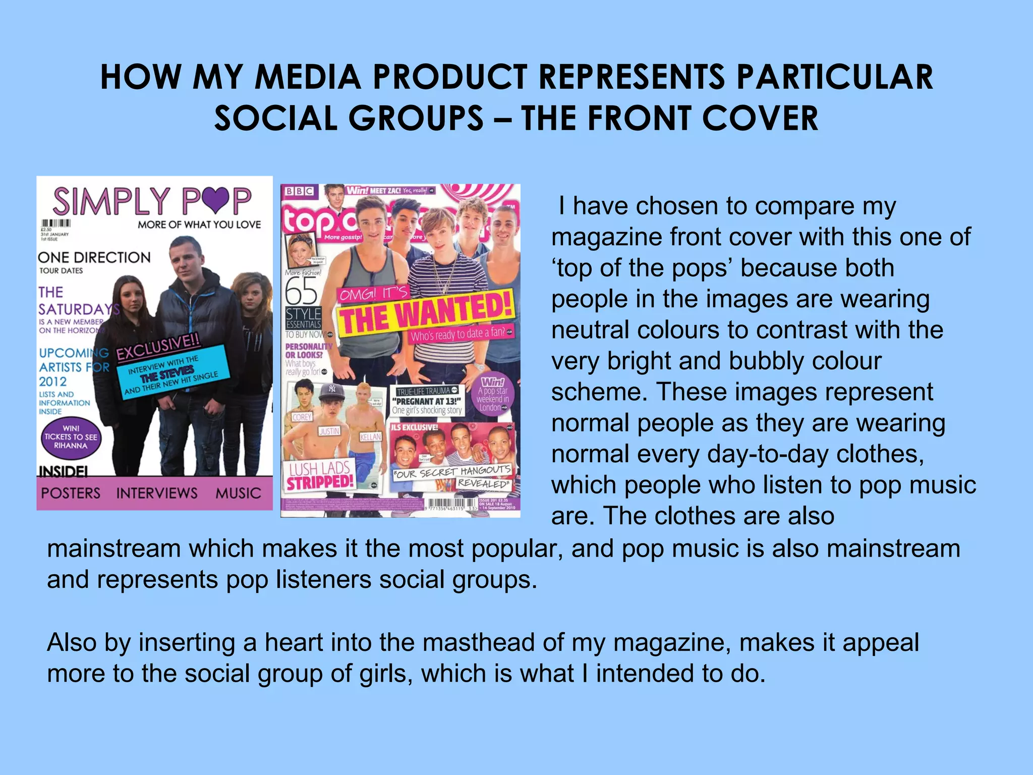 HOW MY MEDIA PRODUCT REPRESENTS PARTICULAR SOCIAL GROUPS – THE FRONT COVER I have chosen to compare my magazine front cover with this one of ‘top of the pops’ because both people in the images are wearing neutral colours to contrast with the very bright and bubbly colour scheme. These images represent normal people as they are wearing normal every day-to-day clothes, which people who listen to pop music are. The clothes are also mainstream which makes it the most popular, and pop music is also mainstream and represents pop listeners social groups. Also by inserting a heart into the masthead of my magazine, makes it appeal more to the social group of girls, which is what I intended to do. 