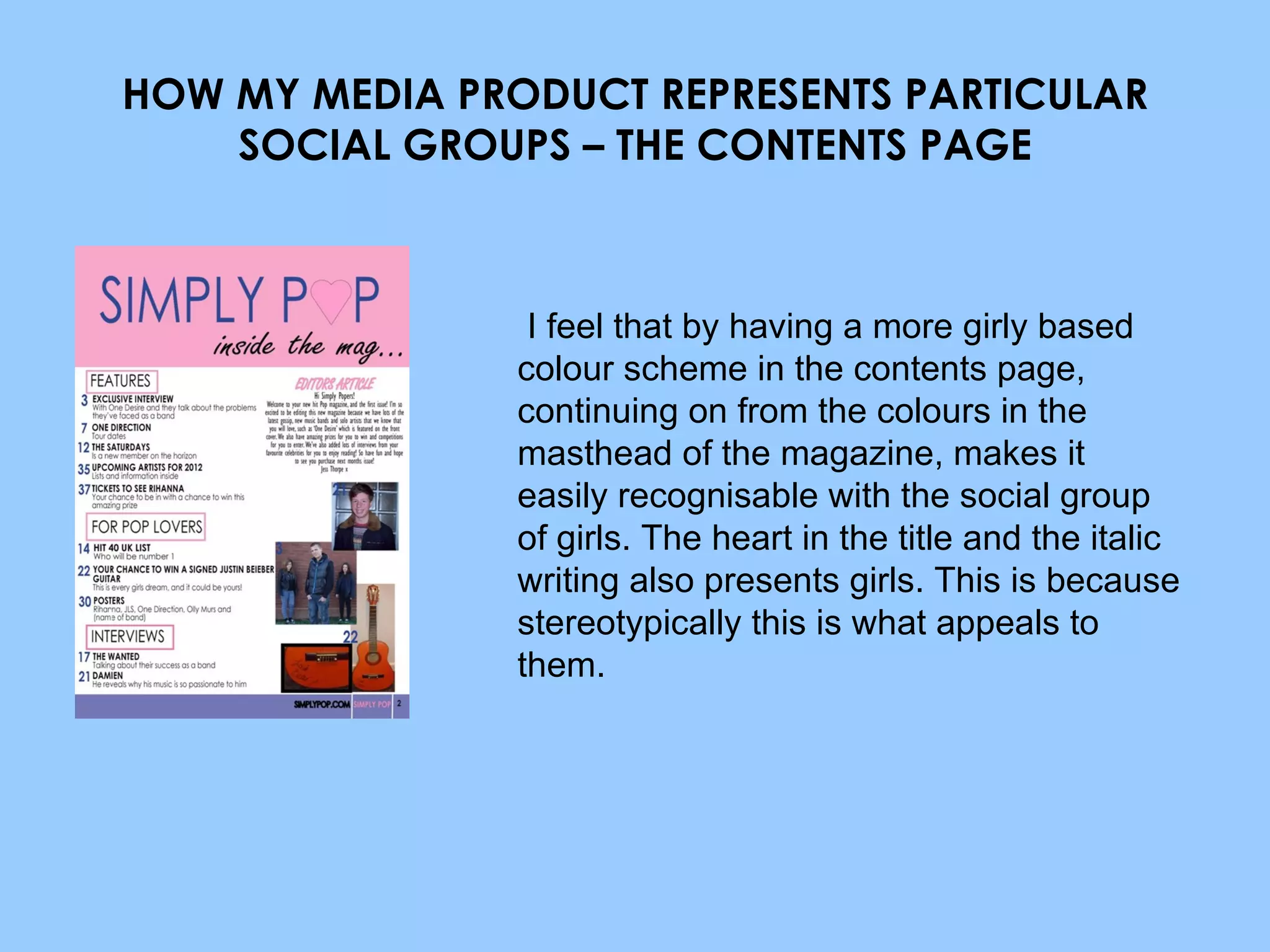 HOW MY MEDIA PRODUCT REPRESENTS PARTICULAR SOCIAL GROUPS – THE CONTENTS PAGE I feel that by having a more girly based colour scheme in the contents page, continuing on from the colours in the masthead of the magazine, makes it easily recognisable with the social group of girls. The heart in the title and the italic writing also presents girls. This is because stereotypically this is what appeals to them. 