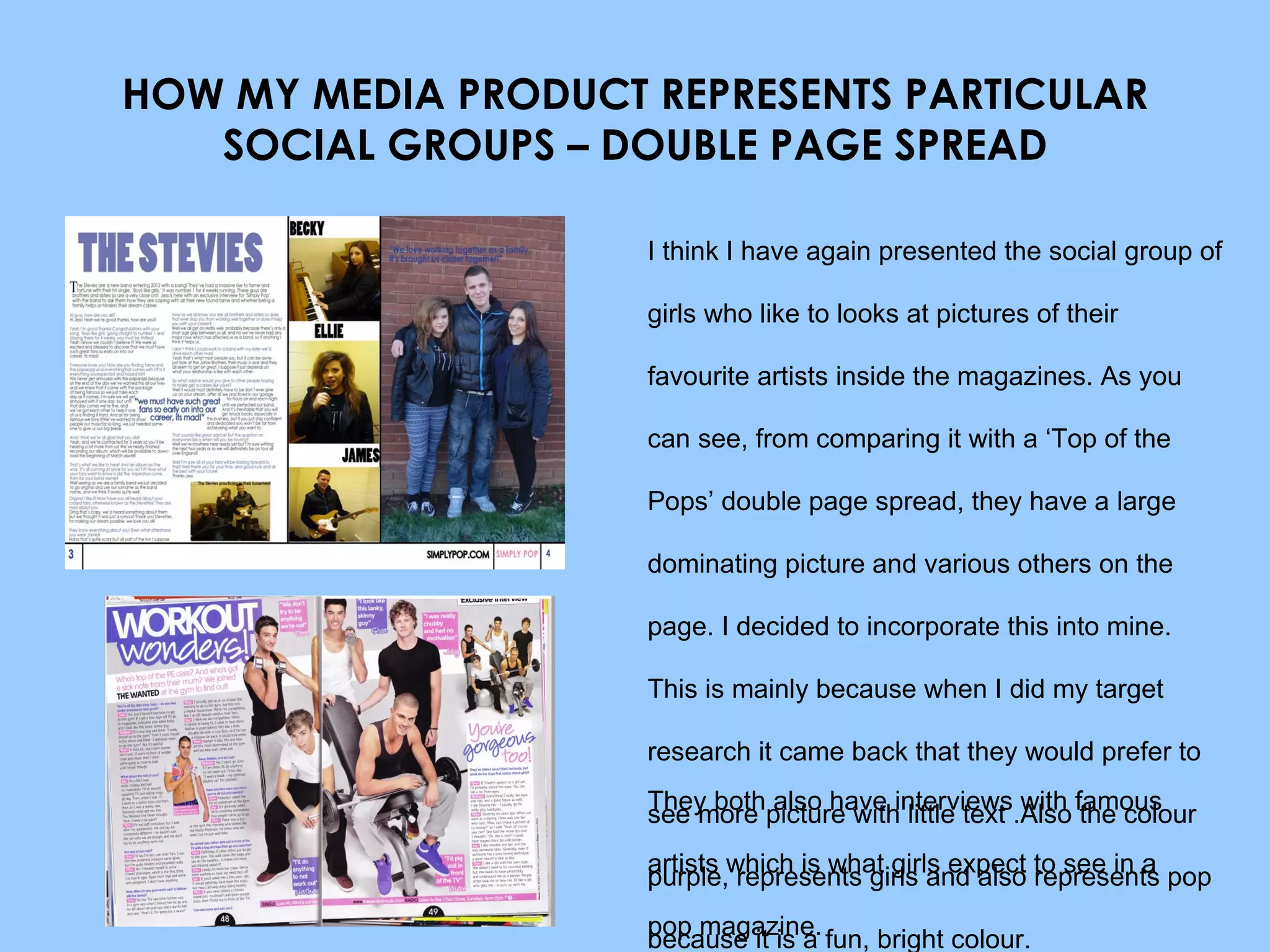 HOW MY MEDIA PRODUCT REPRESENTS PARTICULAR SOCIAL GROUPS – DOUBLE PAGE SPREAD I think I have again presented the social group of girls who like to looks at pictures of their favourite artists inside the magazines. As you can see, from comparing it with a ‘Top of the Pops’ double page spread, they have a large dominating picture and various others on the page. I decided to incorporate this into mine. This is mainly because when I did my target research it came back that they would prefer to see more picture with little text .Also the colour purple, represents girls and also represents pop because it is a fun, bright colour. They both also have interviews with famous artists which is what girls expect to see in a pop magazine. 