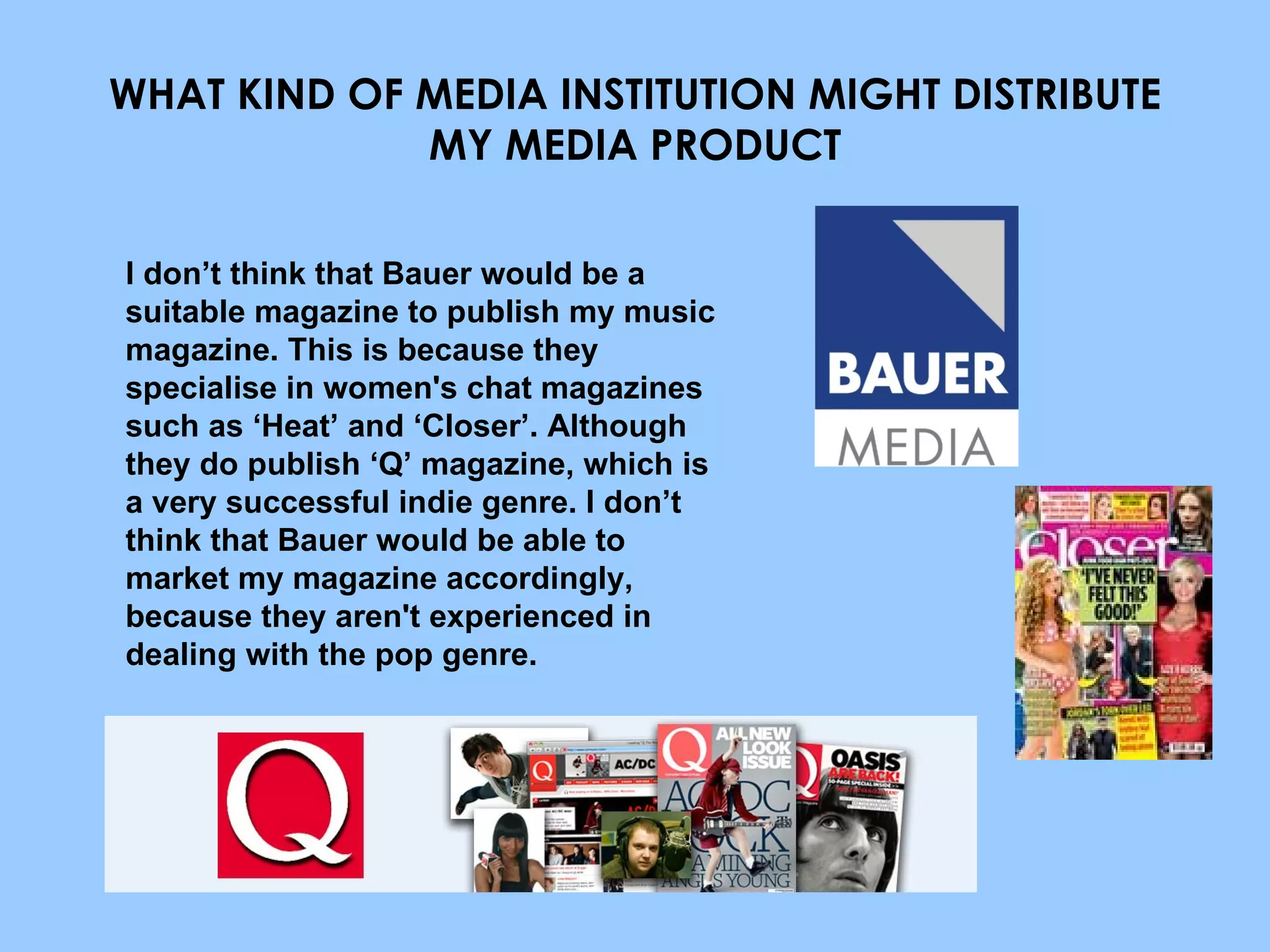 WHAT KIND OF MEDIA INSTITUTION MIGHT DISTRIBUTE MY MEDIA PRODUCT I don’t think that Bauer would be a suitable magazine to publish my music magazine. This is because they specialise in women's chat magazines such as ‘Heat’ and ‘Closer’. Although they do publish ‘Q’ magazine, which is a very successful indie genre. I don’t think that Bauer would be able to market my magazine accordingly, because they aren't experienced in dealing with the pop genre. 