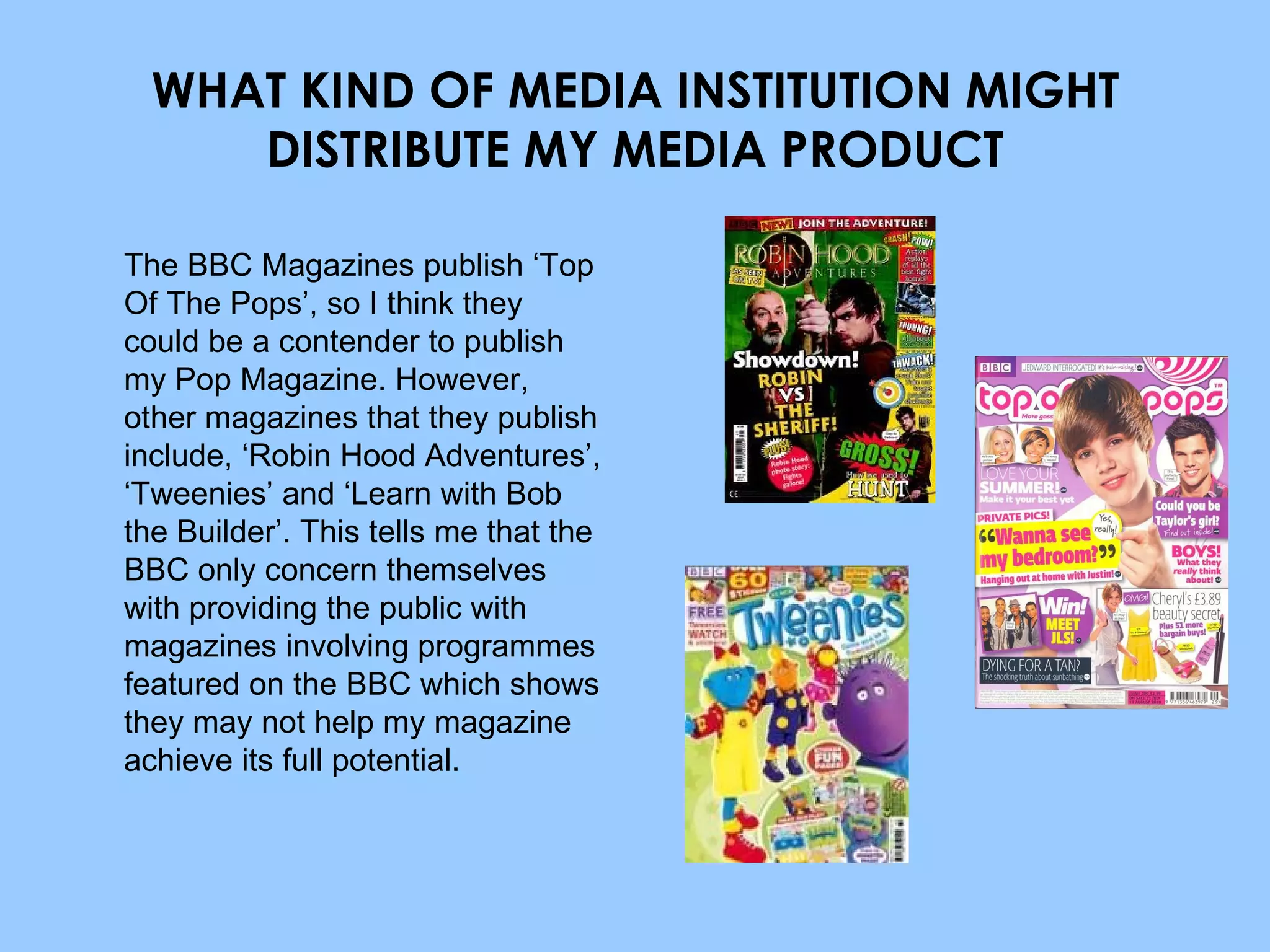 WHAT KIND OF MEDIA INSTITUTION MIGHT DISTRIBUTE MY MEDIA PRODUCT The BBC Magazines publish ‘Top Of The Pops’, so I think they could be a contender to publish my Pop Magazine. However, other magazines that they publish include, ‘Robin Hood Adventures’, ‘Tweenies’ and ‘Learn with Bob the Builder’. This tells me that the BBC only concern themselves with providing the public with magazines involving programmes featured on the BBC which shows they may not help my magazine achieve its full potential. 