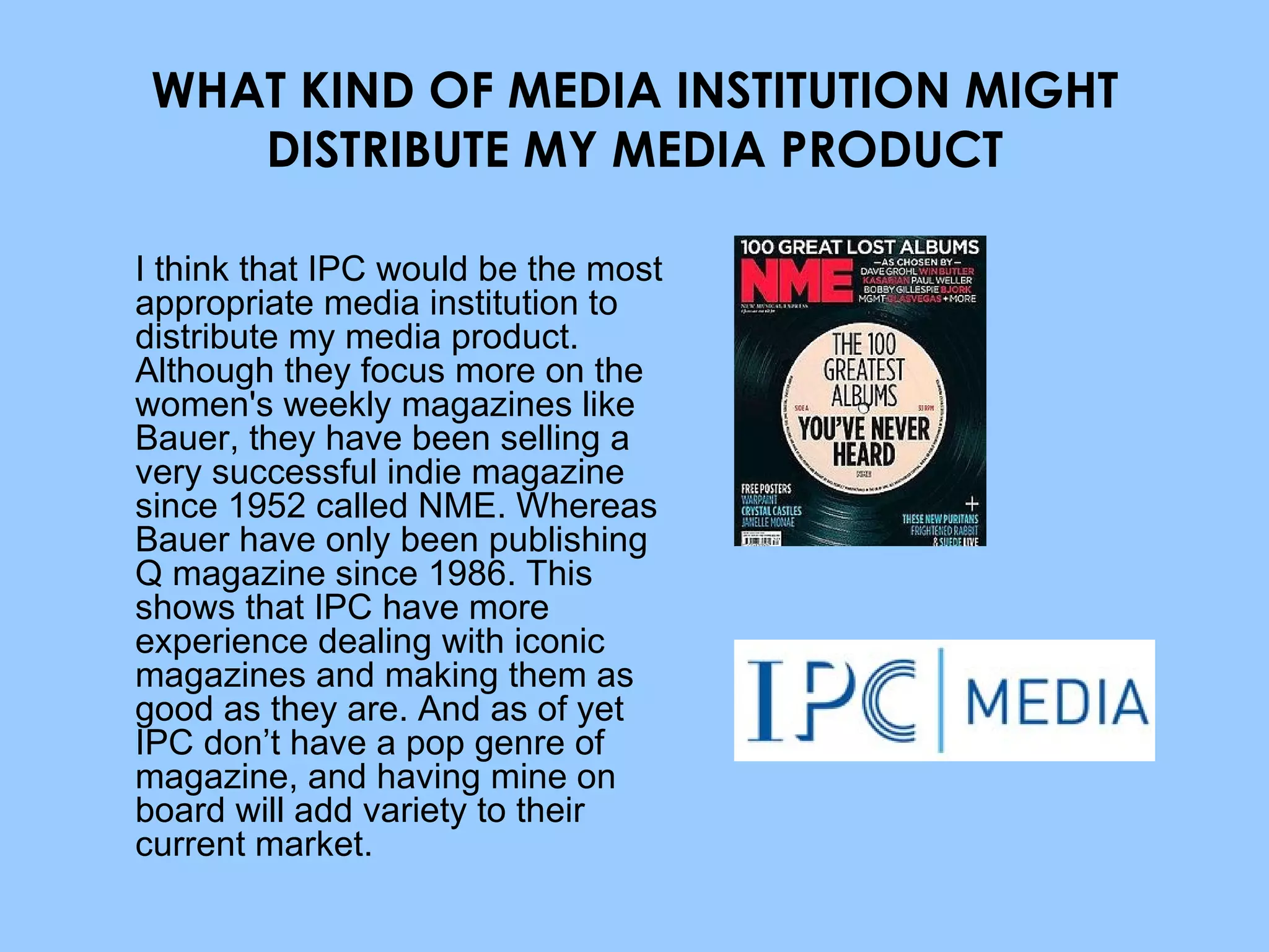 WHAT KIND OF MEDIA INSTITUTION MIGHT DISTRIBUTE MY MEDIA PRODUCT I think that IPC would be the most appropriate media institution to distribute my media product. Although they focus more on the women's weekly magazines like Bauer, they have been selling a very successful indie magazine since 1952 called NME. Whereas Bauer have only been publishing Q magazine since 1986. This shows that IPC have more experience dealing with iconic magazines and making them as good as they are. And as of yet IPC don’t have a pop genre of magazine, and having mine on board will add variety to their current market. 