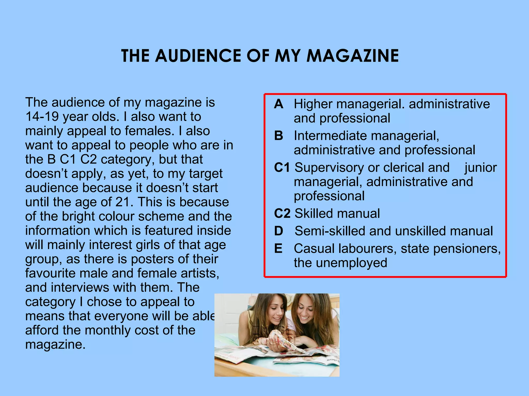 THE AUDIENCE OF MY MAGAZINE   The audience of my magazine is  14-19 year olds. I also want to mainly appeal to females. I also want to appeal to people who are in the B C1 C2 category, but that doesn’t apply, as yet, to my target audience because it doesn’t start until the age of 21. This is because of the bright colour scheme and the information which is featured inside will mainly interest girls of that age group, as there is posters of their favourite male and female artists, and interviews with them. The category I chose to appeal to means that everyone will be able to afford the monthly cost of the magazine. A   Higher managerial. administrative and professional  B   Intermediate managerial, administrative and professional  C1  Supervisory or clerical and  junior managerial, administrative and professional  C2  Skilled manual  D   Semi-skilled and unskilled manual  E   Casual labourers, state pensioners, the unemployed  