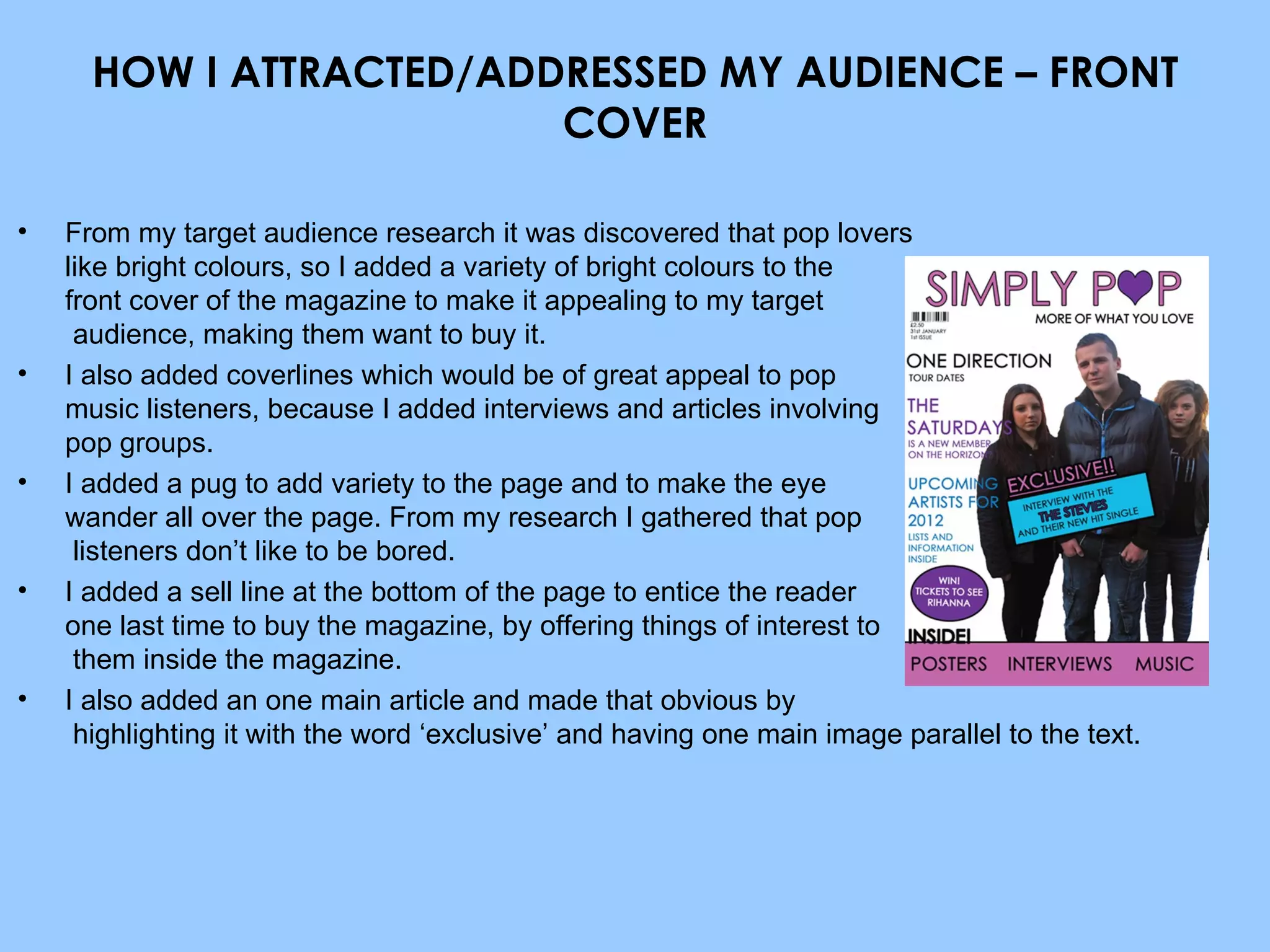 HOW I ATTRACTED/ADDRESSED MY AUDIENCE – FRONT COVER From my target audience research it was discovered that pop lovers  like bright colours, so I added a variety of bright colours to the  front cover of the magazine to make it appealing to my target  audience, making them want to buy it. I also added coverlines which would be of great appeal to pop  music listeners, because I added interviews and articles involving  pop groups. I added a pug to add variety to the page and to make the eye  wander all over the page. From my research I gathered that pop  listeners don’t like to be bored. I added a sell line at the bottom of the page to entice the reader  one last time to buy the magazine, by offering things of interest to  them inside the magazine. I also added an one main article and made that obvious by  highlighting it with the word ‘exclusive’ and having one main image parallel to the text. 