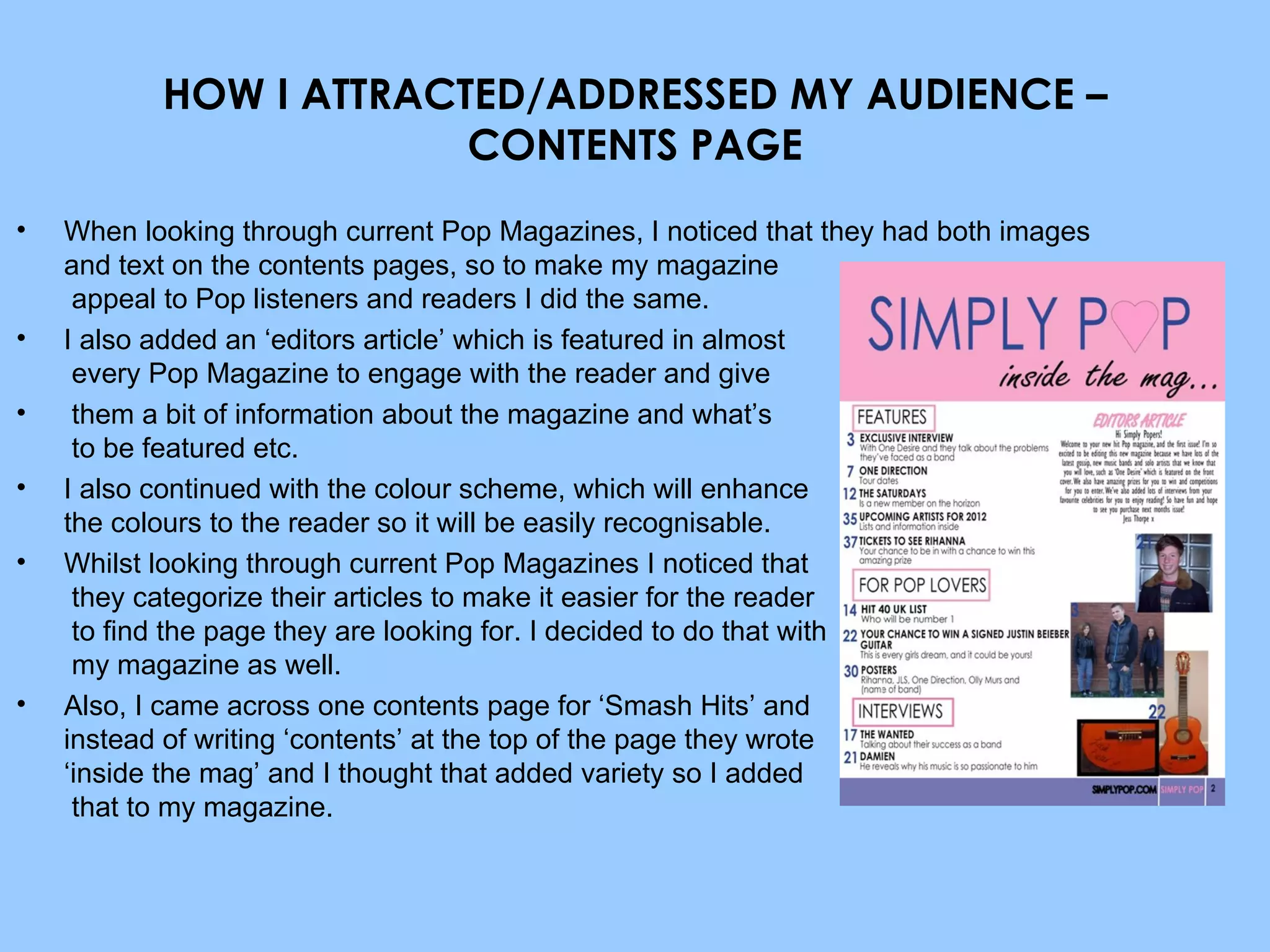 HOW I ATTRACTED/ADDRESSED MY AUDIENCE – CONTENTS PAGE When looking through current Pop Magazines, I noticed that they had both images and text on the contents pages, so to make my magazine  appeal to Pop listeners and readers I did the same. I also added an ‘editors article’ which is featured in almost  every Pop Magazine to engage with the reader and give them a bit of information about the magazine and what’s  to be featured etc. I also continued with the colour scheme, which will enhance  the colours to the reader so it will be easily recognisable. Whilst looking through current Pop Magazines I noticed that  they categorize their articles to make it easier for the reader  to find the page they are looking for. I decided to do that with  my magazine as well. Also, I came across one contents page for ‘Smash Hits’ and  instead of writing ‘contents’ at the top of the page they wrote  ‘inside the mag’ and I thought that added variety so I added  that to my magazine. 
