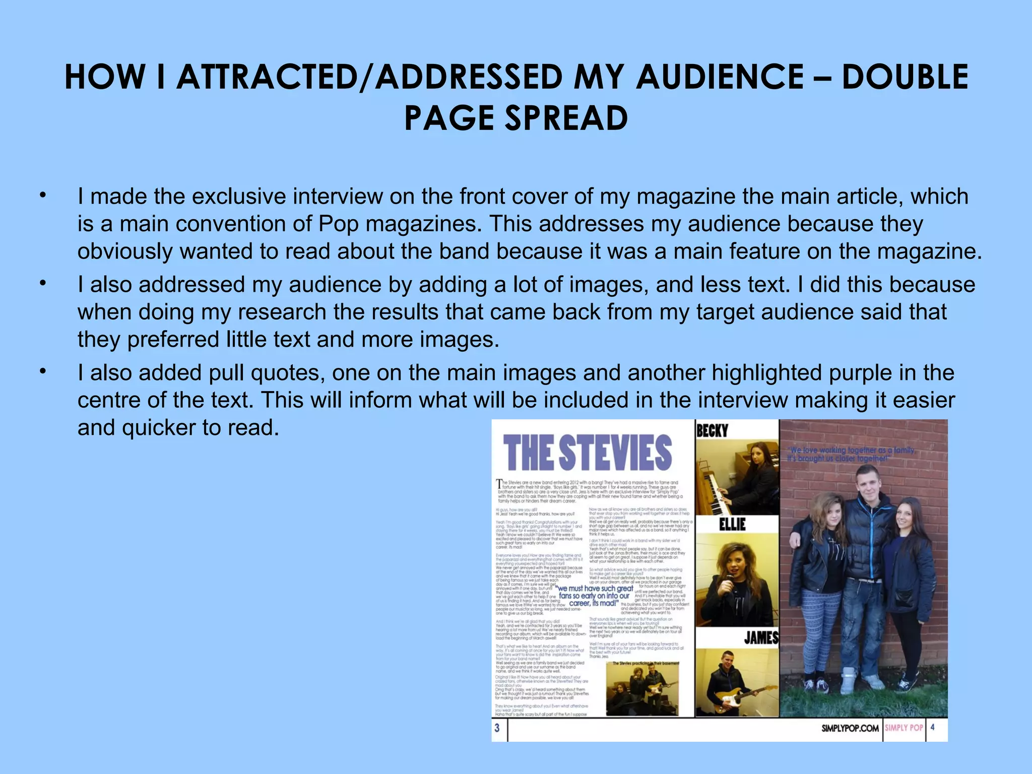 HOW I ATTRACTED/ADDRESSED MY AUDIENCE – DOUBLE PAGE SPREAD I made the exclusive interview on the front cover of my magazine the main article, which is a main convention of Pop magazines. This addresses my audience because they obviously wanted to read about the band because it was a main feature on the magazine. I also addressed my audience by adding a lot of images, and less text. I did this because when doing my research the results that came back from my target audience said that they preferred little text and more images. I also added pull quotes, one on the main images and another highlighted purple in the centre of the text. This will inform what will be included in the interview making it easier and quicker to read. 