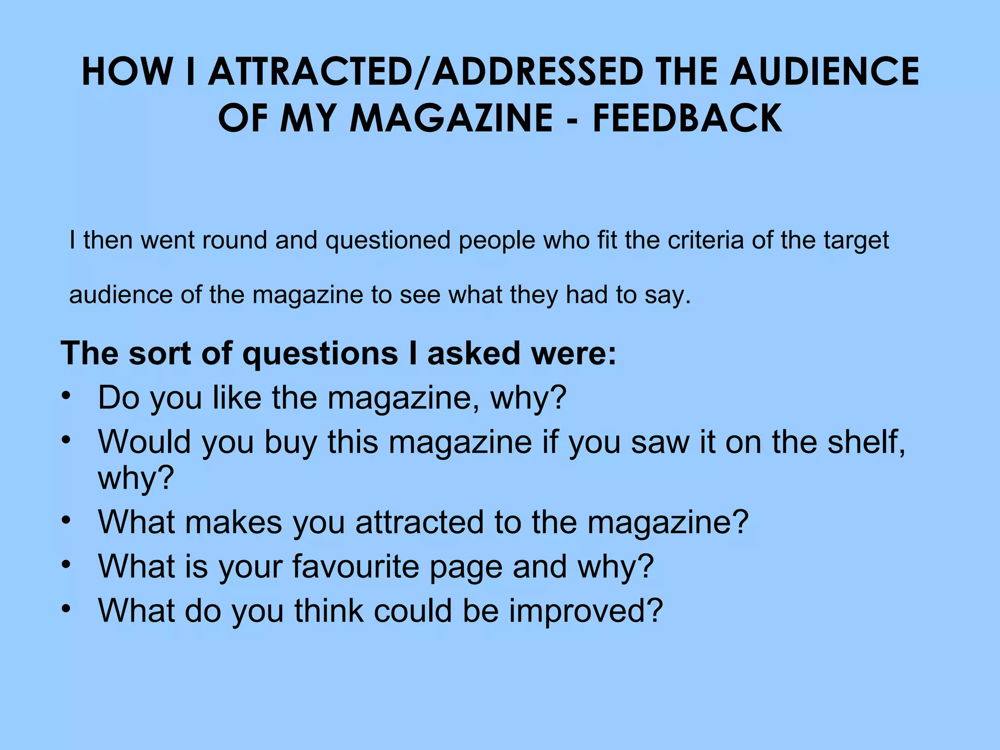 HOW I ATTRACTED/ADDRESSED THE AUDIENCE OF MY MAGAZINE - FEEDBACK The sort of questions I asked were: Do you like the magazine, why? Would you buy this magazine if you saw it on the shelf, why? What makes you attracted to the magazine? What is your favourite page and why? What do you think could be improved? I then went round and questioned people who fit the criteria of the target audience of the magazine to see what they had to say. 