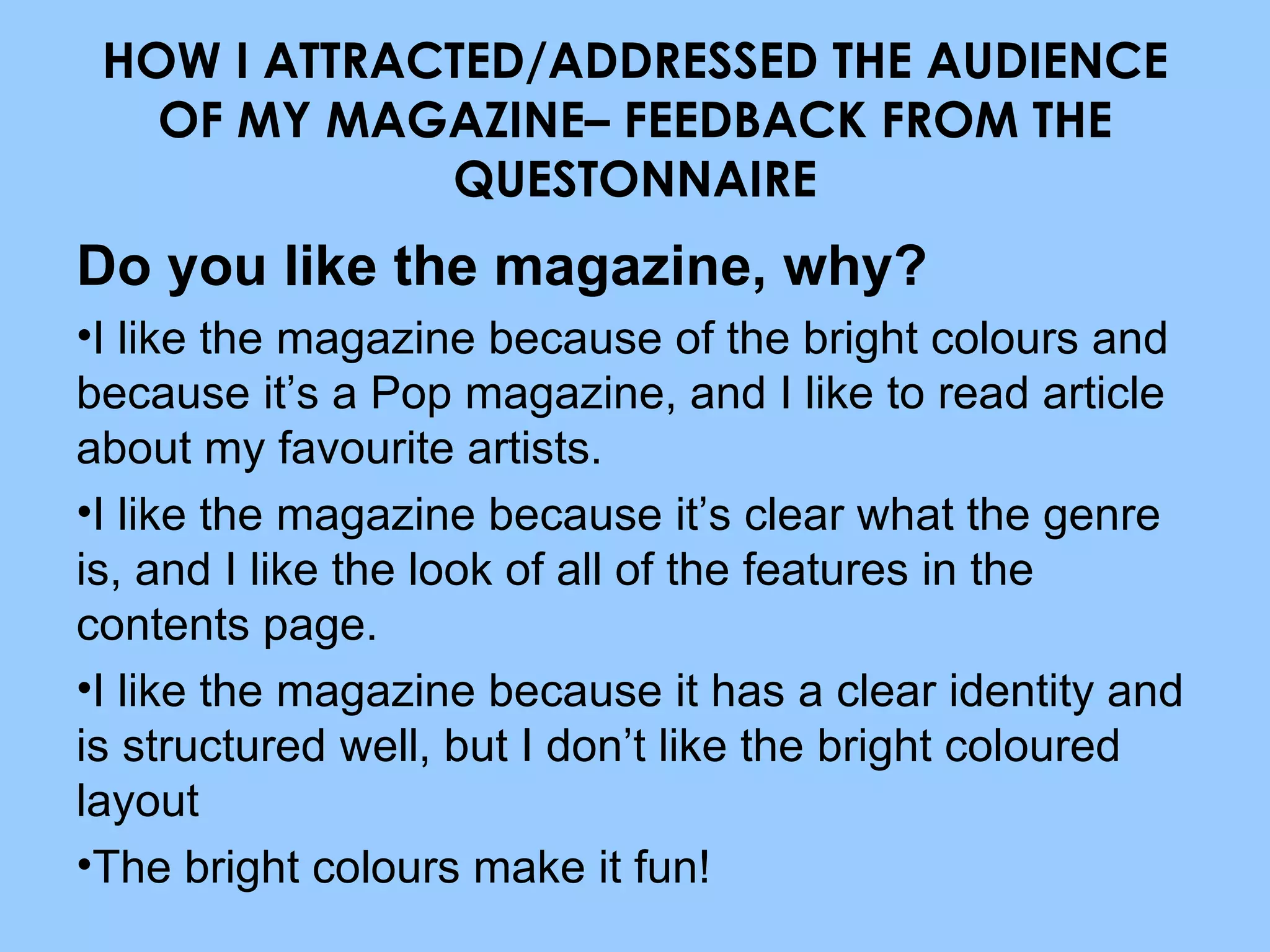 HOW I ATTRACTED/ADDRESSED THE AUDIENCE OF MY MAGAZINE– FEEDBACK FROM THE QUESTONNAIRE Do you like the magazine, why? I like the magazine because of the bright colours and because it’s a Pop magazine, and I like to read article about my favourite artists. I like the magazine because it’s clear what the genre is, and I like the look of all of the features in the contents page. I like the magazine because it has a clear identity and is structured well, but I don’t like the bright coloured layout The bright colours make it fun! 