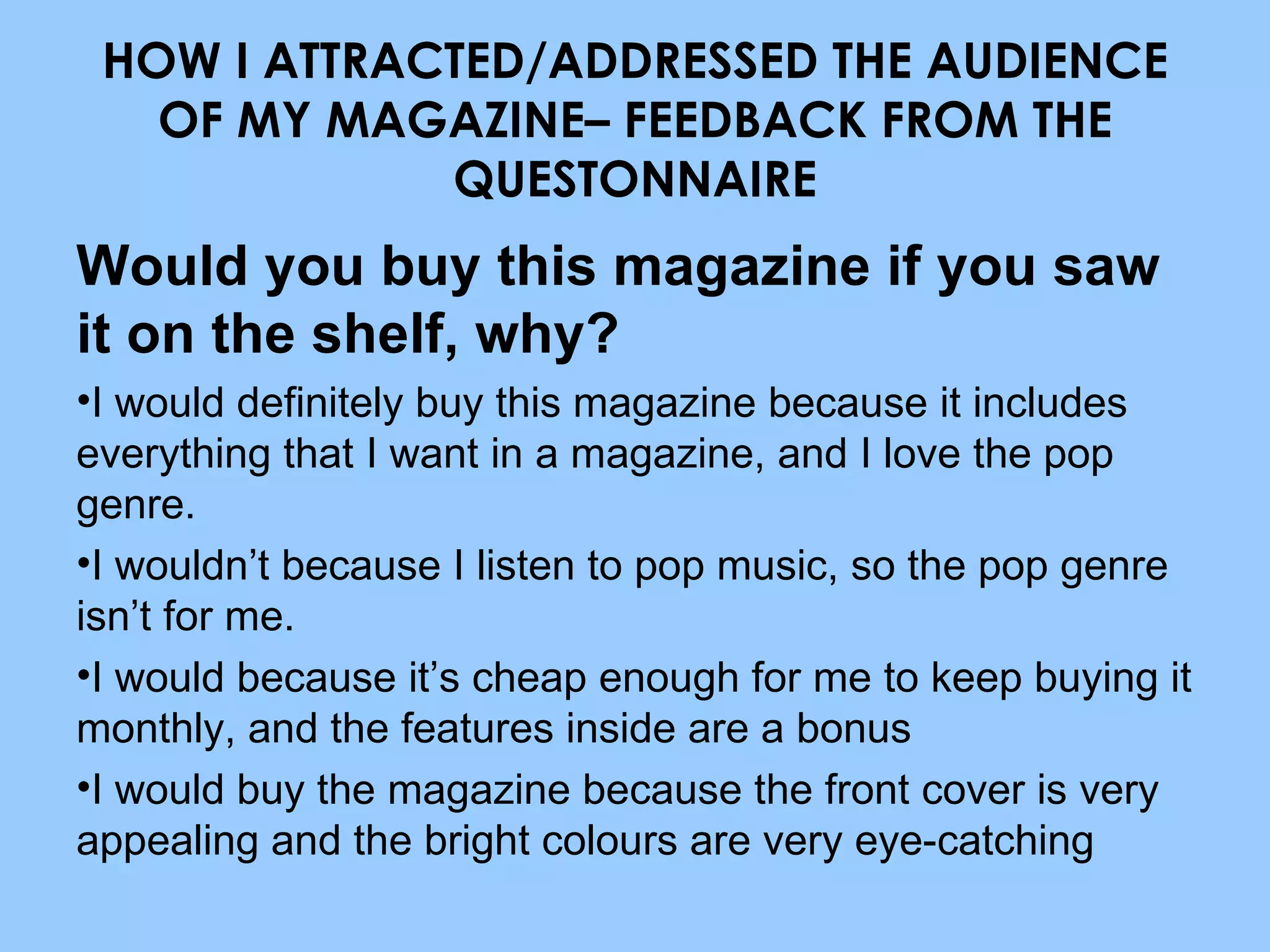 HOW I ATTRACTED/ADDRESSED THE AUDIENCE OF MY MAGAZINE– FEEDBACK FROM THE QUESTONNAIRE Would you buy this magazine if you saw it on the shelf, why? I would definitely buy this magazine because it includes everything that I want in a magazine, and I love the pop genre. I wouldn’t because I listen to pop music, so the pop genre isn’t for me. I would because it’s cheap enough for me to keep buying it monthly, and the features inside are a bonus I would buy the magazine because the front cover is very appealing and the bright colours are very eye-catching 