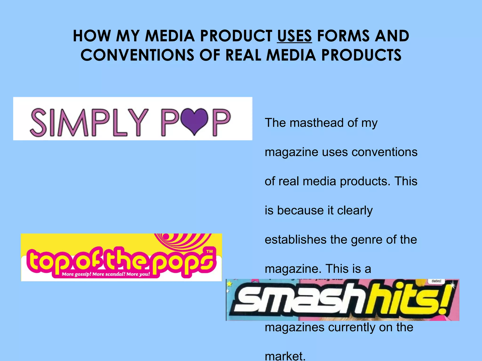 HOW MY MEDIA PRODUCT  USES  FORMS AND CONVENTIONS OF REAL MEDIA PRODUCTS The masthead of my magazine uses conventions of real media products. This is because it clearly establishes the genre of the magazine. This is a convention often used by Pop magazines currently on the market. 